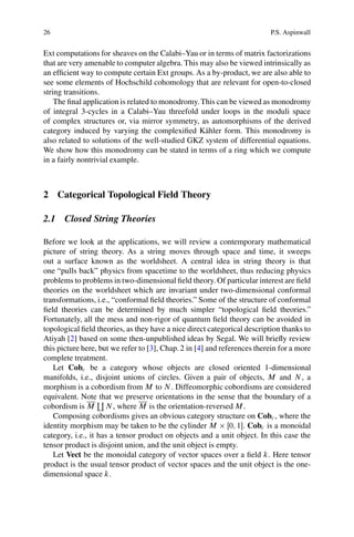 26                                                                        P.S. Aspinwall


Ext computations for sheaves on the Calabi–Yau or in terms of matrix factorizations
that are very amenable to computer algebra. This may also be viewed intrinsically as
an efﬁcient way to compute certain Ext groups. As a by-product, we are also able to
see some elements of Hochschild cohomology that are relevant for open-to-closed
string transitions.
    The ﬁnal application is related to monodromy. This can be viewed as monodromy
of integral 3-cycles in a Calabi–Yau threefold under loops in the moduli space
of complex structures or, via mirror symmetry, as automorphisms of the derived
category induced by varying the complexiﬁed K¨ hler form. This monodromy is
                                                   a
also related to solutions of the well-studied GKZ system of differential equations.
We show how this monodromy can be stated in terms of a ring which we compute
in a fairly nontrivial example.



2 Categorical Topological Field Theory

2.1 Closed String Theories

Before we look at the applications, we will review a contemporary mathematical
picture of string theory. As a string moves through space and time, it sweeps
out a surface known as the worldsheet. A central idea in string theory is that
one “pulls back” physics from spacetime to the worldsheet, thus reducing physics
problems to problems in two-dimensional ﬁeld theory. Of particular interest are ﬁeld
theories on the worldsheet which are invariant under two-dimensional conformal
transformations, i.e., “conformal ﬁeld theories.” Some of the structure of conformal
ﬁeld theories can be determined by much simpler “topological ﬁeld theories.”
Fortunately, all the mess and non-rigor of quantum ﬁeld theory can be avoided in
topological ﬁeld theories, as they have a nice direct categorical description thanks to
Atiyah [2] based on some then-unpublished ideas by Segal. We will brieﬂy review
this picture here, but we refer to [3], Chap. 2 in [4] and references therein for a more
complete treatment.
   Let Cobc be a category whose objects are closed oriented 1-dimensional
manifolds, i.e., disjoint unions of circles. Given a pair of objects, M and N , a
morphism is a cobordism from M to N . Diffeomorphic cobordisms are considered
equivalent. Note` we preserve orientations in the sense that the boundary of a
                    that
cobordism is M N , where M is the orientation-reversed M .
   Composing cobordisms gives an obvious category structure on Cobc , where the
identity morphism may be taken to be the cylinder M Œ0; 1. Cobc is a monoidal
category, i.e., it has a tensor product on objects and a unit object. In this case the
tensor product is disjoint union, and the unit object is empty.
   Let Vect be the monoidal category of vector spaces over a ﬁeld k. Here tensor
product is the usual tensor product of vector spaces and the unit object is the one-
dimensional space k.
 