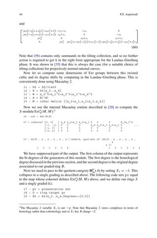 44                                                                                     P.S. Aspinwall


and
2 p.x 4 3      2 2      3   4                                                                      3
     0 x0 x1 Cx0 x1 x0 x1 Cx1 /  x2 x3             x4                            0
     4  3      2 2      3   4
4 p.x2 x2 x3 Cx2 x3 x2 x3 Cx3 / x0 Cx1             0                             x4              5
                 4
              px4                  0            x0 Cx1                        x2 Cx3
                                     4  3      4    2 2     3  4      4  3       2 2     3   4
               0                 px4 p.x2 x3 px2 x2 x3 Cx2 x3 x3 / p.x0 x0 x1 Cx0 x1 x0 x1 Cx1 /

                                                                                                (60)

Note that (58) contains only summands in the tilting collection, and so no further
action is required to get it in the right form appropriate for the Landau–Ginzburg
phase. It was shown in [35] that this is always the case (for a suitable choice of
tilting collection) for projectively normal rational curves.
    Now let us compute some dimensions of Ext groups between this twisted
cubic and its degree shifts by computing in the Landau–Ginzburg phase. This is
conveniently done using Macaulay 2.
     i1   :   kk = ZZ/31469
     i2   :   B = kk[x_0..x_4]
     i3   :   W = x_0ˆ5+x_1ˆ5+x_2ˆ5+x_3ˆ5+x_4ˆ5
     i4   :   A = B/(W)
     i5   :   M = coker matrix {{x_0+x_1,x_2+x_3,x_4}}
   Now we use the internal Macaulay routine described in [28] to compute the
S -module ExtA .M; M /:4
     i6 : ext = Ext(M,M)

     o7 = cokernel {0, 0}      |   x_4   x_2+x_3   x_0+x_1   0     0         0         X_1x_3ˆ4
                   {-1, -1}    |   0     0         0         x_4   x_2+x_3   x_0+x_1   0        ...
                   {-1, 3}     |   0     0         0         0     0         0         0
                   {-2, 2}     |   0     0         0         0     0         0         0


     o7 : kk[X , x , x , x , x , x ]-module, quotient of (kk[X , x , x , x , x ,
                                                                 4
                                                            x ])
              1   0   1   2   3   4                           1    0  1   2   3                         4

   We have suppressed part of the output. The ﬁrst column of the output represents
the bi-degrees of the generators of this module. The ﬁrst degree is the homological
degree discussed in the previous section, and the second degree is the original degree
associated to our graded ring B.
                                                     gr
   Next we need to pass to the quotient category DSg .A/ by setting X1 D 1. This
collapses to a single grading as described above. The following code sets pr equal
to the map whose cokernel deﬁnes ExtA .M; M / above, and we deﬁne our rings S
and a singly graded B2.
     i7 : pr = presentation ext
     i8 : S = ring target pr
     i9 : B2 = kk[x_0..x_4,Degrees=>{5:2}]


4
 The Macaulay 2 variable X1 is our p. Note that Macaulay 2 views complexes in terms of
homology rather than cohomology and so X1 has R charge 2.
 
