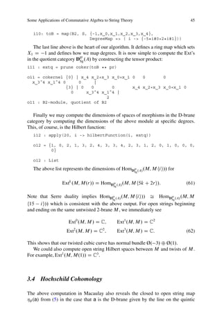 Some Applications of Commutative Algebra to String Theory                          45


   i10: toB = map(B2, S, {-1,x_0,x_1,x_2,x_3,x_4},
                         DegreeMap => ( i -> {-5*i#0+2*i#1}))

    The last line above is the heart of our algorithm. It deﬁnes a ring map which sets
X1 D 1 and deﬁnes how we map degrees. It is now simple to compute the Ext’s
                             gr
in the quotient category DSg .A/ by constructing the tensor product:
i11 : extq = prune coker(toB ** pr)

o11 = cokernel {0} | x_4 x_2+x_3 x_0+x_1 0   0       0
  x_3ˆ4 x_1ˆ4 0     0      |
               {3} | 0   0       0       x_4 x_2+x_3 x_0+x_1 0
                 0     x_3ˆ4 x_1ˆ4 |
                               2
o11 : B2-module, quotient of B2


   Finally we may compute the dimensions of spaces of morphisms in the D-brane
category by computing the dimensions of the above module at speciﬁc degrees.
This, of course, is the Hilbert function:
   i12 : apply(20, i -> hilbertFunction(i, extq))

   o12 = {1, 0, 2, 1, 3, 2, 4, 3, 3, 4, 2, 3, 1, 2, 0, 1, 0, 0, 0,
          0}

   o12 : List

   The above list represents the dimensions of HomDgr .A/ .M; M hi i// for
                                                            Sg



                  Extk .M; M.r// D HomDgr .A/ .M; M h5k C 2ri/:                  (61)
                                              Sg


Note that Serre duality implies HomDgr .A/ .M; M hi i// Š HomDgr .A/ .M; M
                                        Sg                          Sg
h15 i i// which is consistent with the above output. For open strings beginning
and ending on the same untwisted 2-brane M , we immediately see

                      Ext0 .M; M / D C;            Ext1 .M; M / D C2
                     Ext2 .M; M / D C2 ;           Ext3 .M; M / D C:             (62)

This shows that our twisted cubic curve has normal bundle Ø. 3/ ˚ Ø.1/.
  We could also compute open string Hilbert spaces between M and twists of M .
For example, Ext1 .M; M.1// D C3 .



3.4 Hochschild Cohomology

The above computation in Macaulay also reveals the closed to open string map
Á .a/ from (5) in the case that a is the D-brane given by the line on the quintic
 