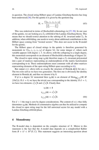 46                                                                       P.S. Aspinwall


in question. The closed string Hilbert space of Landau–Ginzburg theories has long
been understood [36]. For the quintic it is given by the quotient ring
                                     CŒz0 ; z1 ; z2 ; z3 ; z4 
                             Hc D      D                   E :                    (63)
                                         @f            @f
                                         @z0 ; : : : ; @z4

   This was rederived in terms of Hochschild cohomology in [37, 38]. In our case
of the quintic, we are looking at a Z5 -orbifold of the Landau–Ginzburg theory. This
means that we should restrict attention to the subring of Hc invariant under Z5 . In
addition, when orbifolding, one needs to worry about additional contributions to the
Hilbert space coming from “twisted sectors.” This does not occur in the B-model
for the quintic.
   The Hilbert space of closed strings in the quintic is therefore generated by
monomials in CŒz0 ; z1 ; z2 ; z3 ; z4  of degree 5d , for some integer d , where each
variable appears with degree Ä 3. As above, with the collapsing to a single degree,
this monomial corresponds to an element of Hochschild cohomology of degree 2d .
   The closed to open string map Á .a/ therefore maps a Z5 -invariant polynomial
into a pair of matrices representing an endomorphism of the matrix factorization
corresponding to a. These endomorphisms must commute with all other matrices
representing elements of the open string Hilbert space according to (6).
   But output o11 above tells us exactly the structure of Hom.a; aŒi / for any i .
The two rows tell us we have two generators. The ﬁrst one is obviously the identity
element in Hom.a; a/, and thus we denote it by 1.
   If is a degree 5d monomial then Á .a/ is an element of HomDgr .A/ .M; M
                                                                            Sg
h10d i//. If d D 0, we have the trivial case corresponding to the identity. If d D 1,
                         2 3             3 2
we have two elements x1 x3 1 and x1 x3 1. Clearly then

                                    Á1 .a/ D 1
                                 Áx 2 x 3 .a/ D x1 x3 1
                                                 2 3
                                   1 3

                                 Áx 3 x 2 .a/ D x1 x3 1:
                                                 3 2
                                                                                  (64)
                                   1 3


For d > 1 the map is zero by degree considerations. The content of o11 thus fully
determines Á .a/. Methods of commutative algebra can thus be utilized to compute
the closed to open string map for the full untwisted sector for any model with a
Landau–Ginzburg orbifold phase.



4 Monodromy

The B-model data is dependent on the complex structure of X . Mirror to this
statement is the fact that the A-model data depends on a complexiﬁed K¨ hler
                                                                           a
form B C iJ 2 H 2 .Y; C/. This statement suggests an interesting question about
 