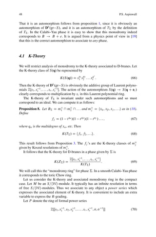 48                                                                                   P.S. Aspinwall


That it is an automorphism follows from proposition 1, since it is obviously an
automorphism of Db .gr S /, and it is an automorphism of T† by the deﬁnition
of T† . In the Calabi–Yau phase it is easy to show that this monodromy indeed
corresponds to B ! B C e. It is argued from a physics point of view in [19]
that this is the correct automorphism to associate to any phase.



4.1 K-Theory

We will restrict analysis of monodromy to the K-theory associated to D-branes. Let
the K-theory class of S.q/ be represented by
                                                    q   q           r
                                K.S.q// D s1 1 s2 2 : : : sr :
                                                           q
                                                                                              (66)

Then the K-theory of Db .gr S / is obviously the additive group of Laurent polyno-
mials ZŒs1 ; s1 1 ; : : : ; sr ; sr 1 . The action of the automorphism S.q/ ! S.q C ei /
clearly corresponds to multiplication by si in this Laurent polynomial ring.
   The K-theory of T† is invariant under such automorphisms and so must
correspond to an ideal. We can compute it as follows:
Proposition 8. Let B† D m_  m_  : : : and m_ D hx˛ ; xˇ ; x ; : : :i as in (18).
                         1    2              j
Deﬁne
                        fj D .1         t q˛ /.1     t qˇ /.1      tq / : : : ;               (67)

where q˛ is the multidegree of x˛ , etc. Then

                                  K.T† / D hf1 ; f2 ; : : :i:                                 (68)

This result follows from Proposition 3. The fj ’s are the K-theory classes of m_
                                                                               j
given by Koszul resolutions of m_ .
                                  j
   It follows that the K-theory for D-branes in a phase given by † is

                                          ZŒs1 ; s1 1 ; : : : ; sr ; sr 1 
                          K.Z† / D                                          :                 (69)
                                                   K.T† /
We will call this the “monodromy ring” for phase †. In a smooth Calabi–Yau phase
it corresponds to the toric Chow ring.
    Let us consider the K-theory and associated monodromy ring in the compact
case. Let M be an S=hWi-module. It typically has an inﬁnite resolution in terms
of free S=hWi-modules. Thus we associate to any object a power series which
expresses the associated element of K-theory. It is convenient to include an extra
variable to express the R-grading.
    Let P denote the ring of formal power series

                       ZŒŒs1 ; s1 1 ; s2 ; s2 1 ; : : : ; sr ; sr 1 ; ;     1
                                                                                            (70)
 
