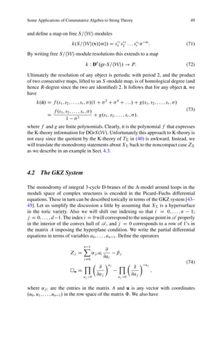 Some Applications of Commutative Algebra to String Theory                                                49


and deﬁne a map on free S=hWi-modules
                                             v v
                           k.S=hWi.v/fmg/ D s11 s23 : : : sr r
                                                           v                    m
                                                                                     :                  (71)

By writing free S=hWi-module resolutions this extends to a map

                                    k W Db .gr-S=hWi/ ! P:                                              (72)

Ultimately the resolution of any object is periodic with period 2, and the product
of two consecutive maps, lifted to an S -module map, is of homological degree (and
hence R-degree since the two are identiﬁed) 2. It follows that for any object a, we
have
     k.a/ D f .s1 ; s2 ; : : : ; sr ; /.1 C         2
                                                        C   4
                                                                C : : :/ C g.s1 ; s2 ; : : : ; sr ; /
               f .s1 ; s2 ; : : : ; sr ; /                                                              (73)
           D                     2
                                           C g.s1 ; s2 ; : : : ; sr ; /;
                       1
where f and g are ﬁnite polynomials. Clearly, it is the polynomial f that expresses
the K-theory information for DGrS.W/. Unfortunately this approach to K-theory is
not easy since the quotient by the K-theory of T† in (40) is awkward. Instead, we
will translate the monodromy statements about X† back to the noncompact case Z†
as we describe in an example in Sect. 4.3.



4.2 The GKZ System

The monodromy of integral 3-cycle D-branes of the A-model around loops in the
moduli space of complex structures is encoded in the Picard–Fuchs differential
equations. These in turn can be described torically in terms of the GKZ system [43–
45]. Let us simplify the discussion a little by assuming that X† is a hypersurface
in the toric variety. Also we will shift our indexing so that i D 0; : : : ; n 1;
j D 0; : : : ; d 1. The index i D 0 will correspond to the unique point in A properly
in the interior of the convex hull of A , and j D 0 corresponds to a row of 1’s in
the matrix A imposing the hyperplane condition. We write the partial differential
equations in terms of variables a0 ; : : : ; an 1 . Deﬁne the operators

                                   X
                                   n 1
                                                     @
                          Zj D            ˛j i ai           ˇj
                                   i D0
                                                    @ai
                                                                                                        (74)
                                   YÂ @              Ãuj     YÂ @ Ã             uj
                             u   D                                                       ;
                                   u >0
                                        @aj                 u <0
                                                                 @aj
                                    j                           j



where ˛j i are the entries in the matrix A and u is any vector with coordinates
.u0 ; u1 ; : : : ; un 1 / in the row space of the matrix ˆ. We also have
 