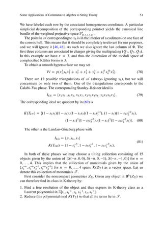 Some Applications of Commutative Algebra to String Theory                                              51


We have labeled each row by the associated homogeneous coordinate. A particular
simplicial decomposition of the corresponding pointset yields the canonical line
bundle of the weighted projective space P4 f5;3;3;3;1g .
   The point in A corresponding to x8 is in the interior of a codimension one face of
the convex hull. This means that it should be completely irrelevant for our purposes,
and we will ignore it [46, 48]. As such we also ignore the last column of ˆ. The
ﬁrst three columns are associated to charges giving the multigrading .Q1 ; Q2 ; Q3 /.
In this example we have r D 3, and thus the dimension of the moduli space of
complexiﬁed K¨ hler forms is 3.
                a
   To obtain a smooth hypersurface we may set
                   W D p.x1 x6 x7 C x2 C x3 C x4 C x5 x6 x7 /:
                          3     2    5    5    5    15 10 5
                                                                                                   (78)
  There are 12 possible triangulations of A (always ignoring x8 ), but we will
concentrate on only two of them. One of the triangulations corresponds to the
Calabi–Yau phase. The corresponding Stanley–Reisner ideal is
                   ICY D hx1 x5 ; x1 x6 ; x5 x7 ; x2 x3 x4 x6 ; x2 x3 x4 x7 i:                     (79)
The corresponding ideal we quotient by in (69) is


  K.TCY / D h.1      s1 s2 /.1    s3 /; .1   s1 s2 /.1    s2 s3 2 /; .1      s3 /.1    s1 s2 2 s3 /;
                                  .1     s1 /3 .1   s2 s3 2 /; .1      s1 /3 .1     s1 s2 2 s3 /i: (80)

   The other is the Landau–Ginzburg phase with

                         ILG D hp; x6 ; x7 i
                                                                                                   (81)
                    K.TLG / D h1        s1 5 ; 1    s2 s3 2 ; 1     s1 s2 2 s3 i:

    In both of these phases we may choose a tilting collection consisting of 15
objects given by the union of fS. n; 0; 0/; S. n; 0; 1/; S. n; 1; 0/g for n D
0; : : : ; 4. This implies that the collection of monomials given by the union of
fs1 n ; s1 n s3 1 ; s1 n s2 1 g for n D 0; : : : ; 4 spans K.Z† / as a vector space. Let us
denote this collection of monomials T .
    First consider the noncompact geometries Z† . Given any object in Db .Z† / we
can therefore ﬁnd its class in K-theory by:
1. Find a free resolution of the object and thus express its K-theory class as a
   Laurent polynomial in ZŒs1 ; s1 1 ; s2 ; s2 1 ; s3 ; s3 1 .
2. Reduce this polynomial mod K.T† / so that all its terms lie in T .
 