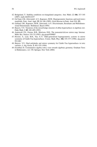 56                                                                                   P.S. Aspinwall


42. Bridgeland, T.: Stability conditions on triangulated categories. Ann. Math. (2) 166, 317–345
    (2007). math.AG/0212237
43. Gel’fand, I.M., Zelevinski˘ A.V., Kapranov, M.M.: Hypergeometric functions and toral (toric)
                               ı
    manifolds. Func. Anal. Appl. 23, 94–106 (1989). (from Russian in Funk. Anal. Pril. 23)
44. Gelfand, I.M., Kapranov, M.M., Zelevinski, A.V.: Discriminants, Resultants and Multidimen-
    sional Determinants. Birkh¨ user, Basel (1994)
                                 a
45. Batyrev, V.V.: Variations of the mixed hodge structure of afﬁne hypersurfaces in algebraic tori.
    Duke Math. J. 69, 349–409 (1993)
46. Aspinwall, P.S., Greene, B.R., Morrison, D.R.: The monomial-divisor mirror map. Internat.
    Math. Res. Notices 319–33 (1993). alg-geom/9309007
47. Hosono, S., Lian, B.H., Yau, S.-T.: GKZ-generalized hypergeometric systems in mirror
    symmetry of Calabi-Yau hypersurfaces. Comm. Math. Phys. 182, 535–577 (1996). alg-geom/
    9511001
48. Batyrev, V.V.: Dual polyhedra and mirror symmetry for Calabi–Yau hypersurfaces in toric
    varieties. J. Alg. Geom. 3, 493–535 (1994)
49. Eisenbud, D.: Commutative algebra with a view towards algebraic geometry. Graduate Texts
    in Mathematics, vol. 150. Springer, New York (2004)
 