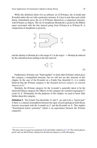 Some Applications of Commutative Algebra to String Theory                                        29


   While this deﬁnition allows for an arbitrary set of D-branes, the A-model and
B-model endow this set with a particular structure. It is key to note that such a ﬁeld
theory immediately gives the set of D-branes themselves a categorical structure,
with D-branes as objects. The set of morphisms Hom.a; b/ is given by the Hilbert
space associated with the line interval going from D-brane a to D-brane b. A
composition of morphisms is given by

                              c                    c

                             b                                      c
                                             b
                             b                                      a
                              a                    a
                                                                                                (2)

and the identity in Hom.a; a/ is the image of 1 in the map k ! Hom.a; a/ induced
by the cobordism from nothing to the line interval:

                                                       a
                                            a
                                                       a
                                                                                                (3)

   Furthermore, D-branes can “bind together” to form other D-branes which gives
this category a triangulated structure, but we will not use this structure in this
chapter. In the case of the B-model on a Calabi–Yau threefold X , it is widely
believed that the D-brane category is the bounded derived category of coherent
sheaves on X .1
   Similarly, the D-brane category for the A-model is generally taken to be the
(derived) Fukaya category [9]. Objects in this category are (certain) Lagrangian 3-
cycles in X . Fortunately, for the purposes of this chapter, we need to know little
further about this category.
Deﬁnition 3. Two Calabi–Yau threefolds, X and Y , are said to be a “mirror pair”
if there is a natural isomorphism between the open–closed topological ﬁeld theory
functors associated with the A-model on Y and the B-model on X . This implies
“homological mirror symmetry” which is an equivalence between the D-brane
categories.




1
 The basic idea of a proof was proposed in [6] and further studied in [4, 7, 8]. The current physics
proofs only say that D-brane category has the derived category as a full subcategory.
 