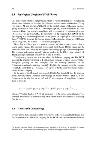 30                                                                                 P.S. Aspinwall


2.3 Topological Conformal Field Theory

One may obtain a further richer theory which is “almost topological” by retaining
a little more information than just the diffeomorphism class of a cobordism. Fixing
two objects M and N , let M .M; N / be the moduli space of Riemann surfaces
giving a cobordism from M to N . The category dgCoboc is deﬁned to have the same
objects as Coboc , but now the morphisms will be geometric cochain complexes on
M .M; N /. This gives dgCoboc the structure of a dg-category. Let dgVect be the
dg-category of cochain complexes of vector spaces. A “topological conformal ﬁeld
theory” (TCFT)2 is then a dg-functor from dgCoboc , together with a set of D-brane
labels, to dgVect. We refer to [11] for a full description.
    Note that a Hilbert space is now a complex of vector spaces rather than a
single vector space. The original topological ﬁeld theory Hilbert space can be
recovered from this simply by taking the cohomology groups of these complexes.
The homological grading naturally gives a grading to the Hilbert spaces involved.
These gradings were seen above in the A and B-models.
    The dg-category structure now extends to the D-brane category too. The TCFT
associated a line interval from a to b with a chain complex of vector spaces. The ho-
mological grading on this complex can be formally extended to the
D-branes themselves by deﬁning Hom.aŒi ; bŒj / in the category to be the complex
Hom.a; b/ shifted left j i places. This agrees with the usual translation functor
on the derived category.
    In the case of the B-model on a smooth Calabi–Yau threefold, this dg structure
arises naturally from Dolbeault cohomology on vector bundles. That is, if two
D-branes are locally free sheaves E and F , the complex of morphisms between
them is given by

                                              N
                                              @                                N
                                                                               @
         0        G €.A 0;0 ˝ E _ ˝ F /           G €.A 0;1 ˝ E _ ˝ F /            G: : : ;   (4)

where A 0;q is the sheaf of C 1 .0; q/-forms and € is the global section functor. This
can then be extended in the usual way when the D-branes are complexes of locally
free sheaves.



2.4 Hochschild Cohomology

We saw above that a collection of D-brane labels and a topological ﬁeld theory give
the data to construct a D-brane category. In the TCFT case the converse is also true.



2
 In physics language this is phrased as coupling a topological ﬁeld theory to topological gravity.
The term TCFT actually means something quite different in the physics literature [10].
 
