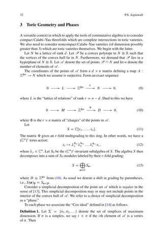 32                                                                               P.S. Aspinwall


3 Toric Geometry and Phases

A versatile context in which to apply the tools of commutative algebra is to consider
compact Calabi–Yau threefolds which are complete intersections in toric varieties.
We also need to consider noncompact Calabi–Yau varieties (of dimension possibly
greater than 3) which are toric varieties themselves. We begin with the latter.
   Let N be a lattice of rank d . Let P be a convex polytope in N ˝ R such that
the vertices of the convex hull lie in N . Furthermore, we demand that P lies in a
hyperplane of N ˝ R. Let A denote the set of points P  N and let n denote the
number of elements of A .
   The coordinates of the points of A form a d n matrix deﬁning a map A W
Z˚n ! N which we assume is surjective. Form an exact sequence

                                                      A
                   0          G L         G Z˚n            G N          G 0;               (9)

where L is the “lattice of relations” of rank r D n            d . Dual to this we have

                                                      ˆ
                   0          G M          G Z˚n           G D          G 0;              (10)

where ˆ is the r       n matrix of “charges” of the points in A .
  Let
                                    S D CŒx1 ; : : : ; xn :                              (11)
The matrix ˆ gives an r-fold multigrading to this ring. In other words, we have a
.C /r torus action:
                           xi 7! ˆ1i ˆ2i : : : ˆri xi ;
                                  1   2        r                             (12)
where j 2 C . Let S0 be the .C /r -invariant subalgebra of S . The algebra S then
decomposes into a sum of S0 -modules labeled by their r-fold grading:
                                              M
                                        SD          S˛ ;                                  (13)
                                              ˛2D


where D Š Z˚r from (10). As usual we denote a shift in grading by parentheses,
i.e., S.˛/ˇ D S˛Cˇ .
    Consider a simplicial decomposition of the point set A which is regular in the
sense of [13]. This simplicial decomposition may or may not include points in the
interior of the convex hull of A . We refer to a choice of simplicial decomposition
as a “phase.”
    To each phase we associate the “Cox ideal” deﬁned in [14] as follows.
Deﬁnition 1. Let † D f 1 ; 2 ; : : :g denote the set of simplices of maximum
dimension. If is a simplex, we say i 2 if the i th element of A is a vertex
of . Then
 