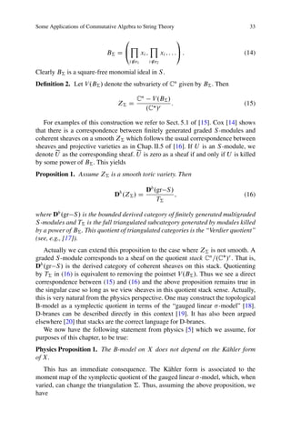 Some Applications of Commutative Algebra to String Theory                           33

                                    0                                      1
                                        Y               Y
                             B† D @              xi ;              xi ; : : :A :   (14)
                                      i 62   1          i 62   2

Clearly B† is a square-free monomial ideal in S .
Deﬁnition 2. Let V .B† / denote the subvariety of Cn given by B† . Then

                                             Cn      V .B† /
                                 Z† D                        :                     (15)
                                                   .C /r

   For examples of this construction we refer to Sect. 5.1 of [15]. Cox [14] shows
that there is a correspondence between ﬁnitely generated graded S -modules and
coherent sheaves on a smooth Z† which follows the usual correspondence between
sheaves and projective varieties as in Chap. II.5 of [16]. If U is an S -module, we
        e                              e
denote U as the corresponding sheaf. U is zero as a sheaf if and only if U is killed
by some power of B† . This yields
Proposition 1. Assume Z† is a smooth toric variety. Then

                                                    Db .gr S /
                                Db .Z† / D                     ;                   (16)
                                                        T†

where Db .gr S / is the bounded derived category of ﬁnitely generated multigraded
S -modules and T† is the full triangulated subcategory generated by modules killed
by a power of B† . This quotient of triangulated categories is the “Verdier quotient”
(see, e.g., [17]).
   Actually we can extend this proposition to the case where Z† is not smooth. A
graded S -module corresponds to a sheaf on the quotient stack Cn =.C /r . That is,
Db .gr S / is the derived category of coherent sheaves on this stack. Quotienting
by T† in (16) is equivalent to removing the pointset V .B† /. Thus we see a direct
correspondence between (15) and (16) and the above proposition remains true in
the singular case so long as we view sheaves in this quotient stack sense. Actually,
this is very natural from the physics perspective. One may construct the topological
B-model as a symplectic quotient in terms of the “gauged linear -model” [18].
D-branes can be described directly in this context [19]. It has also been argued
elsewhere [20] that stacks are the correct language for D-branes.
   We now have the following statement from physics [5] which we assume, for
purposes of this chapter, to be true:
Physics Proposition 1. The B-model on X does not depend on the K¨ hler form
                                                                a
of X .
   This has an immediate consequence. The K¨ hler form is associated to the
                                                 a
moment map of the symplectic quotient of the gauged linear -model, which, when
varied, can change the triangulation †. Thus, assuming the above proposition, we
have
 