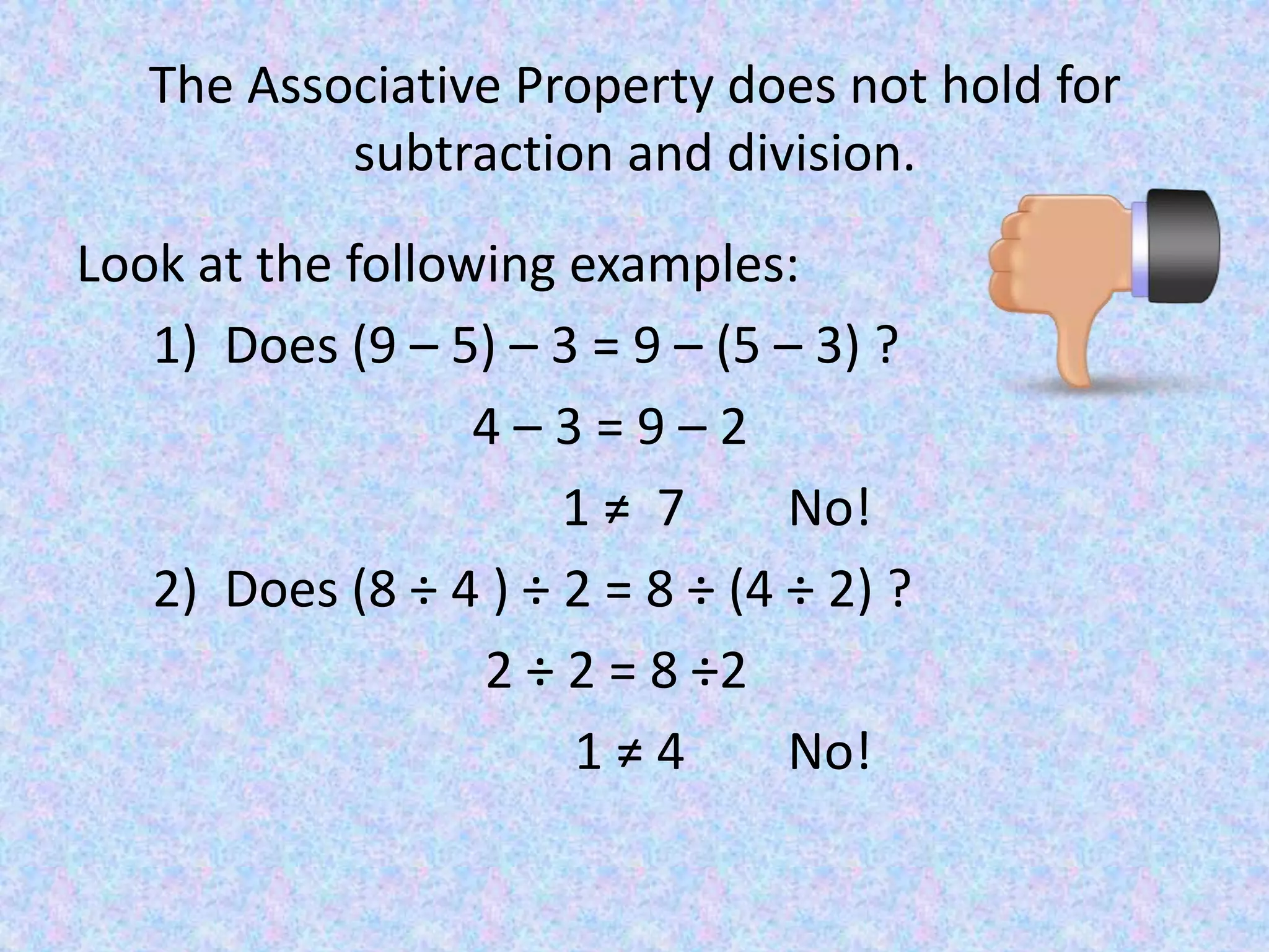 The Associative Property does not hold for subtraction and division.Look at the following examples:     1)  Does (9 – 5) – 3 = 9 – (5 – 3) ?                              4 – 3 = 9 – 2                                     1 ≠  7        No!     2)  Does (8 ÷ 4 ) ÷ 2 = 8 ÷ (4 ÷ 2) ?                                2 ÷ 2 = 8 ÷2                                      1 ≠ 4        No!