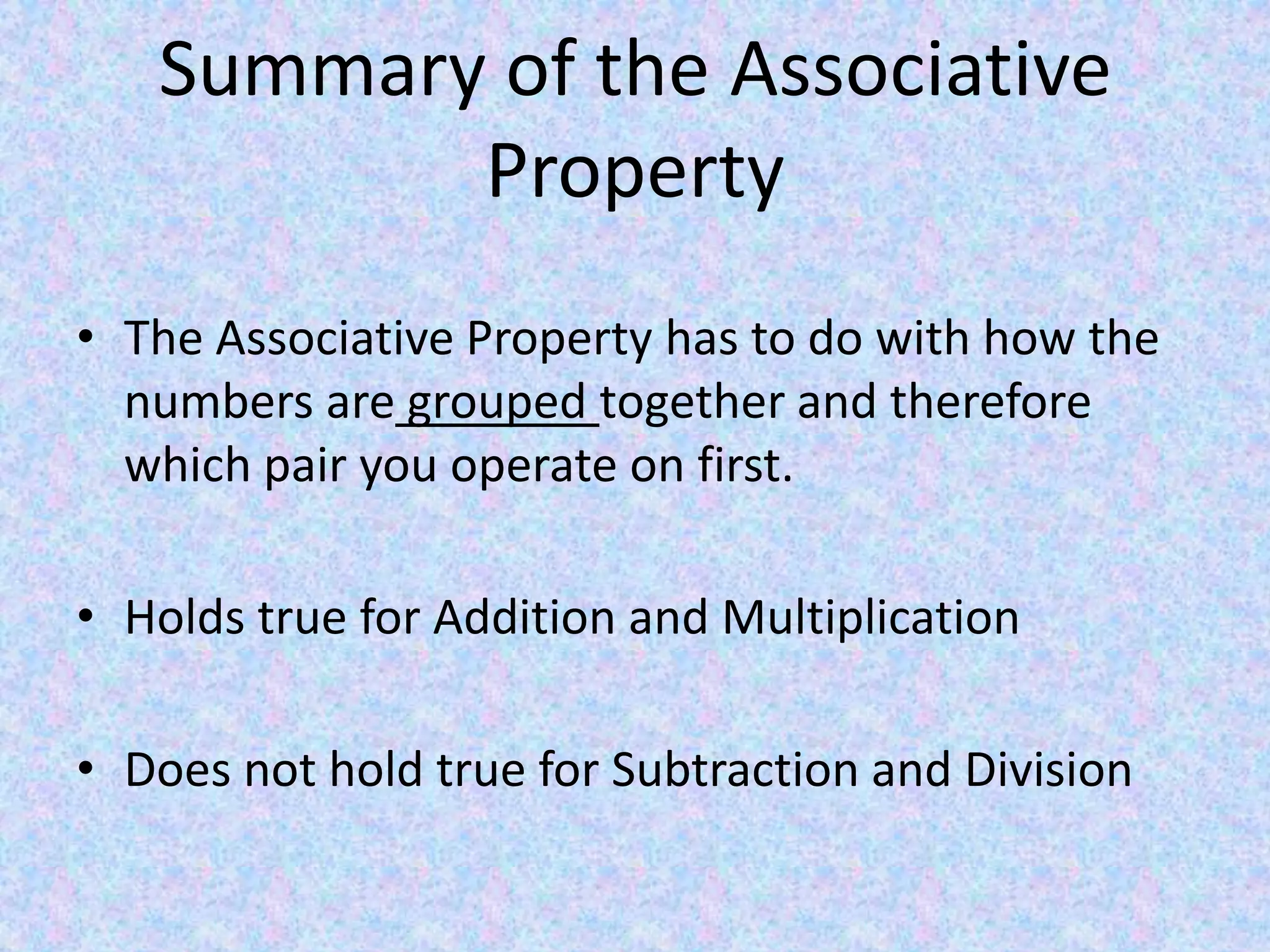 Summary of the Associative PropertyThe Associative Property has to do with how the numbers are grouped together and therefore which pair you operate on first.Holds true for Addition and MultiplicationDoes not hold true for Subtraction and Division