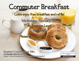 Commuter Breakfast
Wednesday, February 11th
9:00 A.M.
At Swenson Lawn
Come enjoy free breakfast and raffle!
Please bring your student ID!
Questions? Contact Melissa Telles
mtelles@callutheran.edu
https://www.facebook.com/groups/CLUcommuters/
 