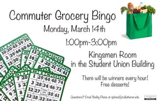 Commuter Grocery Bingo
Monday, March 14th
1:00pm-3:00pm
Kingsmen Room
in the Student Union Building
Questions? Email Shelby Pleiss at spleiss@callutheran.edu
There will be winners every hour!
Free desserts!
 