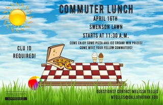 Commuter Lunch
CLU ID
Required!
April 16th
Swenson Lawn
Starts at 11:30 A.M.
Come enjoy some pizza and ice cream! Win prizes!
Come meet your fellow commuters!
Questions? Contact Melissa Telles
mtelles@callutheran.edu
 