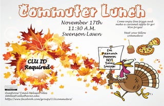 Commuter Lunch
November 17th
CLU ID
Required
Swenson Lawn
11:30 A.M.
Come enjoy free pizza and
make a caramel apple to go!
Win prizes!
Questions? Email Melissa Telles
mtelles@callutheran.edu
https://www.facebook.com/groups/CLUcommuters/
Meet your fellow
commuters!
 
