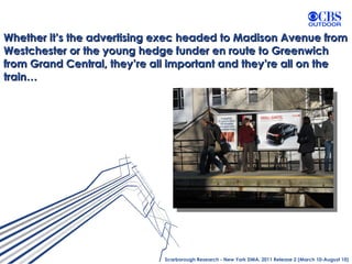 Whether it’s the advertising exec headed to Madison Avenue from Westchester or the young hedge funder en route to Greenwich from Grand Central, they’re all important and they’re all on the train… Scarborough Research - New York DMA, 2011 Release 2 (March 10-August 10) 