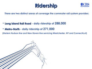 Ridership There are two distinct areas of coverage the commuter rail system provides: Long Island Rail Road  - daily ridership of  288,000  Metro-North  - daily ridership of  271,000 ( Harlem Hudson line and New Haven line servicing Westchester, NY and Connecticut ) 
