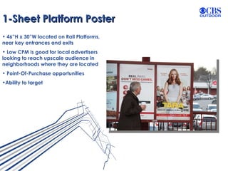 1-Sheet Platform Poster 46”H x 30”W located on Rail Platforms, near key entrances and exits Low CPM is good for local advertisers looking to reach upscale audience in neighborhoods where they are located Point-Of-Purchase opportunities Ability to target 