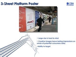 3-Sheet Platform Poster Large size is hard to miss! Creative images leave lasting impressions on minds of potential consumers daily. Ability to target. 