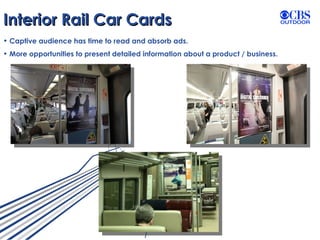 Interior Rail Car Cards Captive audience has time to read and absorb ads. More opportunities to present detailed information about a product / business. 