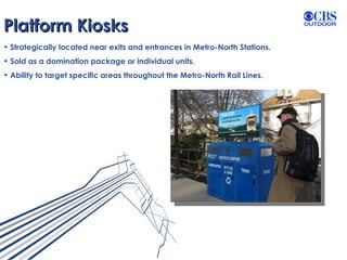 Platform Kiosks Strategically located near exits and entrances in Metro-North Stations. Sold as a domination package or individual units. Ability to target specific areas throughout the Metro-North Rail Lines. 