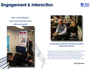 Engagement & Interaction Rail + Social Media =  more consumer face time  with your brand.  Commuters treat the train like an office away from home: Stephanie Marchesi of the marketing firm Fleishman-Hillard in New York catches the 7 a.m. train to Manhattan and immediately pulls out her Internet-connected laptop and BlackBerry. For the next hour, it is as if she is in the office, she says: “When I am commuting, I have not disappeared.”  The same is true, she says, on the 5:57 p.m. train back home.  