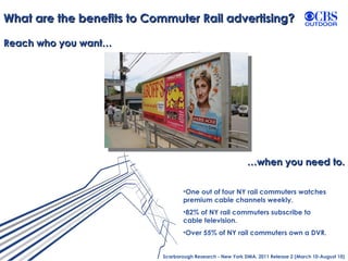 What are the benefits to Commuter Rail advertising? Reach who you want… … when you need to. Scarborough Research - New York DMA, 2011 Release 2 (March 10-August 10) One out of four NY rail commuters watches premium cable channels weekly.  82% of NY rail commuters subscribe to cable television. Over 55% of NY rail commuters own a DVR. 