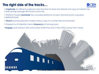 The right side of the tracks… Captivate  an affluent audience who has time to read and absorb ad copy on Interior Car Cards during average 40 minute commute. Platform Posters  dominate  the crowded platforms at each terminal and in suburban neighborhoods. Reach  business/decision makers twice a day in a clutter-free environment. Frequency of ridership means  frequency  of ad exposure. Engage  and interact with commuters while they are in their office away from home.  
