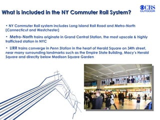 What is included in the NY Commuter Rail System? NY Commuter Rail system includes Long Island Rail Road and Metro-North (Connecticut and Westchester) Metro-North  trains originate in Grand Central Station, the most upscale & highly trafficked station in NYC LIRR  trains converge in  Penn Station  in the heart of Herald Square on 34th street, near many surrounding landmarks such as the Empire State Building, Macy’s Herald Square and directly below Madison Square Garden 