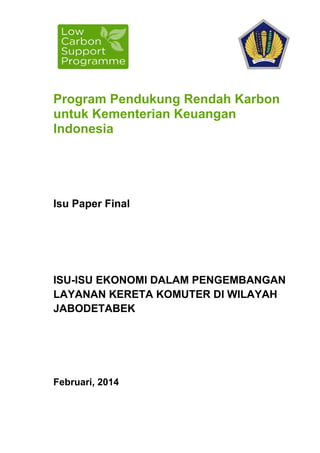 Program Pendukung Rendah Karbon
untuk Kementerian Keuangan
Indonesia
Isu Paper Final
ISU-ISU EKONOMI DALAM PENGEMBANGAN
LAYANAN KERETA KOMUTER DI WILAYAH
JABODETABEK
Februari, 2014
 