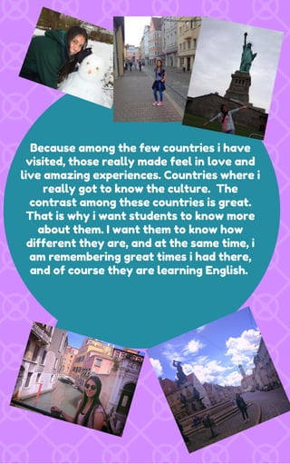 Because among the few countries i have
visited, those really made feel in love and
live amazing experiences. Countries where i
really got to know the culture. The
contrast among these countries is great.
That is why i want students to know more
about them. I want them to know how
different they are, and at the same time, i
am remembering great times i had there,
and of course they are learning English.
 