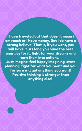 I have traveled but that doesn't mean i
am reach or i have money. But i do have a
strong believe. That is, if you want, you
will have it. As long you have the best
energies for it, fight for your dreams and
turn them into actions.
Just imagine, feel happy imagining, start
planning, fight for what you want and you
for sure will get anything you want!
Positive thinking is stronger than
anything else!
 