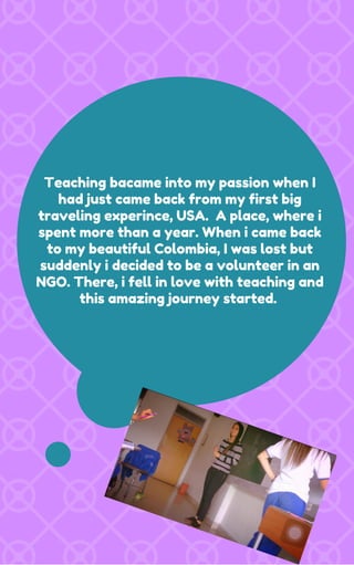 Teaching bacame into my passion when I
had just came back from my first big
traveling experince, USA. A place, where i
spent more than a year. When i came back
to my beautiful Colombia, I was lost but
suddenly i decided to be a volunteer in an
NGO. There, i fell in love with teaching and
this amazing journey started.
 