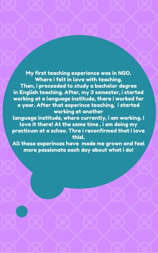 My first teaching experience was in NGO.
Where i felt in love with teaching.
Then, i proceeded to study a bachelor degree
in English teaching. After, my 3 semester, i started
working at a language institude, there i worked for
a year. After that experince teaching, i started
working at another
language institude, where currently, i am working. I
love it there! At the same time , i am doing my
practicum at a schoo. Thre i reconfirmed that i love
thisl.
All these experinces have made me grown and feel
more passionate each day about what i do!
 