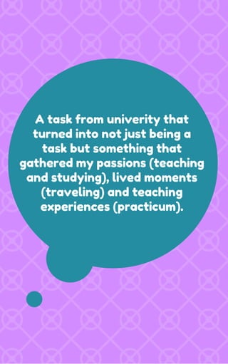 A task from univerity that
turned into not just being a
task but something that
gathered my passions (teaching
and studying), lived moments
(traveling) and teaching
experiences (practicum).
 
