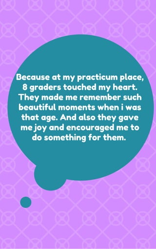 Because at my practicum place,
8 graders touched my heart.
They made me remember such
beautiful moments when i was
that age. And also they gave
me joy and encouraged me to
do something for them.
 