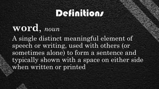 Definitions
word, noun
A single distinct meaningful element of
speech or writing, used with others (or
sometimes alone) to form a sentence and
typically shown with a space on either side
when written or printed
 