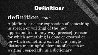 Definitions
definition, noun
A [definite or clear expression of something
in speech or writing] of the [not
approximated in any way; precise] [reason
for which something is done or created or
for which something exists] of a [single
distinct meaningful element of speech or
writing], especially in a dictionary
 