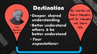 Destination
•Deeper, shared
understanding
•Better understand
others, & be
better understood
•Your
expectations?
Jean
Baptiste
Girard
By words we
learn thoughts,
and by thoughts
we learn
life.
 