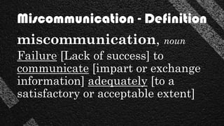 miscommunication, noun
Failure [Lack of success] to
communicate [impart or exchange
information] adequately [to a
satisfactory or acceptable extent]
Miscommunication - Definition
 