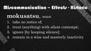 mokusatsu, noun
1. take no notice of;
2. treat (anything) with silent contempt;
3. ignore [by keeping silence];
4. remain in a wise and masterly inactivity
Miscommunication – Effects - Historic
 