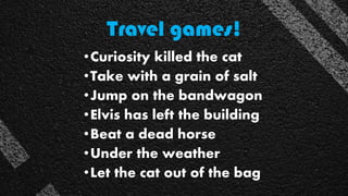 Travel games!
•Curiosity killed the cat
•Take with a grain of salt
•Jump on the bandwagon
•Elvis has left the building
•Beat a dead horse
•Under the weather
•Let the cat out of the bag
 