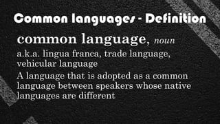 common language, noun
a.k.a. lingua franca, trade language,
vehicular language
A language that is adopted as a common
language between speakers whose native
languages are different
Common languages - Definition
 