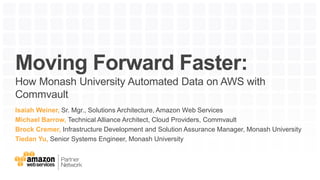Moving Forward Faster:
How Monash University Automated Data on AWS with
Commvault
Isaiah Weiner, Sr. Mgr., Solutions Architecture, Amazon Web Services
Michael Barrow, Technical Alliance Architect, Cloud Providers, Commvault
Brock Cremer, Infrastructure Development and Solution Assurance Manager, Monash University
Tiedan Yu, Senior Systems Engineer, Monash University
 