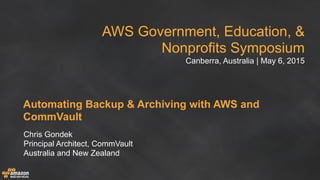 AWS Government, Education, &
Nonprofits Symposium
Canberra, Australia | May 6, 2015
Automating Backup & Archiving with AWS and
CommVault
Chris Gondek
Principal Architect, CommVault
Australia and New Zealand
 