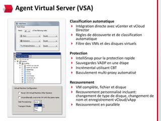 Agent Virtual Server (VSA)
                  Classification automatique
                   Intégration directe avec vCenter et vCloud
                      Director
                   Règles de découverte et de classification
                      automatique
                   Filtre des VMs et des disques virtuels

                  Protection
                   IntelliSnap pour la protection rapide
                   Sauvegardes VADP en une étape
                   Incrémental utilisant CBT
                   Basculement multi-proxy automatisé

                  Recouvrement
                   VM complète, fichier et disque
                   Recouvrement personnalisé incluant:
                     changement de type de disque, changement de
                     nom et enregistrement vCloud/vApp
                   Recouvrement en parallèle
 