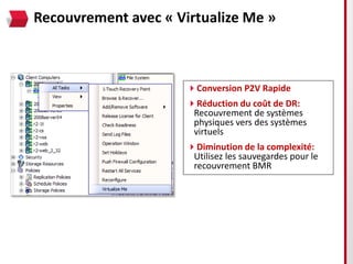 Recouvrement avec « Virtualize Me »



                      Conversion P2V Rapide
                      Réduction du coût de DR:
                       Recouvrement de systèmes
                       physiques vers des systèmes
                       virtuels
                      Diminution de la complexité:
                       Utilisez les sauvegardes pour le
                       recouvrement BMR
 