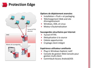 Protection Edge

                                       Options de déploiement avancées
                                        Installation « Push » et packaging
                                        Téléchargement Web and site
                                          d’enregistrement
                                        Windows, OSX, et Linux
                                        Moteur d’automatisation
                        Tunnel HTTPS
                        sécurisé
                                       Sauvegardes sécuritaires par Internet
DMZ                                     Tunnel HTTPS
                                        Déduplication à la source
                                        Cédule opportuniste
                                        Cryptage client intégré
Réseau de sauvegardes

                                       Expérience utilisateur améliorée
                                        Plug-in Windows Explorer natif
                                        Console de gestion Web Console pour
                                          gestion multi-client
                                        CommVault Access Android/iOS
 