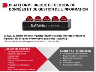 PLATEFORME UNIQUE DE GESTION DE
      DONNÉES ET DE GESTION DE L’INFORMATION




By 2016, 20 percent of CIOs in regulated industries will lose their jobs for failing to
implement the discipline of information governance successfully*
*Gartner Master Data Management Summit 2012, February 8-9


 Gestion de données
 •   Sauvegarde et restauration                             Gestion de l’information
 •   Intégration des copies                                 •   Gouvernance de l’information
     instantannées                                          •   Réglementation et conformité
 •   Déduplication                                          •   Recherche d’entreprise
 •   Protection des serveurs virtuel                        •   eDiscovery
 •   Archive                                                •   Conservation légale
 •   Protection des ordinateurs.                            •   Suppression défensive
     portables
 •   Gestion hiérarchique du stockage
 