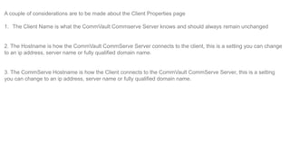 A couple of considerations are to be made about the Client Properties page
1. The Client Name is what the CommVault Commse...