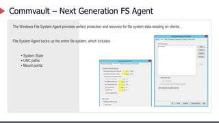 Commvault – Next Generation FS Agent
The Windows File System Agent provides unified protection and recovery for file system data residing on clients. .
File System Agent backs up the entire file system, which includes:
• System State
• UNC paths
• Mount points
 